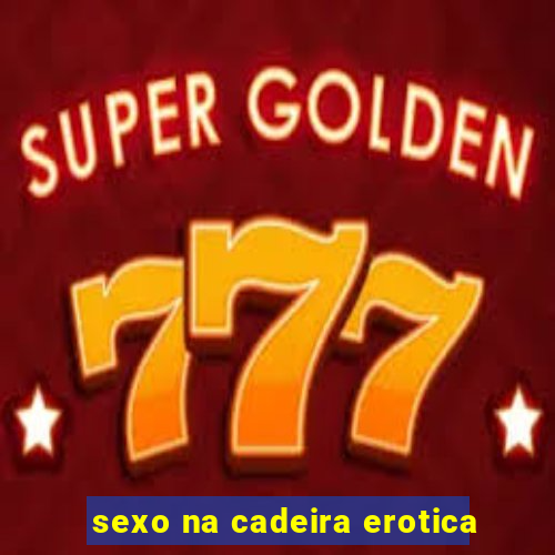 sexo na cadeira erotica